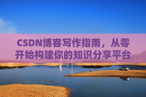 CSDN博客写作指南,从零开始构建你的知识分享平台 CSDN博客写作指南,从零开始构建你的知识分享平台